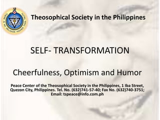 SELF- TRANSFORMATION Theosophical Society in the Philippines Cheerfulness, Optimism and Humor  Peace Center of the Theosophical Society in the Philippines, 1 Iba Street, Quezon City, Philippines. Tel. No. (632)741-57-40; Fax No. (632)740-3751; Email: tspeace@info.com.ph 