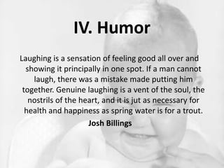 IV. HumorLaughing is a sensation of feeling good all over and showing it principally in one spot. If a man cannot laugh, there was a mistake made putting him together. Genuine laughing is a vent of the soul, the nostrils of the heart, and it is jut as necessary for health and happiness as spring water is for a trout.Josh Billings 