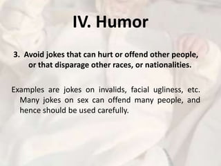 IV. Humor3.  Avoid jokes that can hurt or offend other people, or that disparage other races, or nationalities.Examples are jokes on invalids, facial ugliness, etc. Many jokes on sex can offend many people, and hence should be used carefully. 