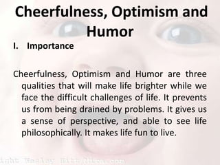 Cheerfulness, Optimism and Humor ImportanceCheerfulness, Optimism and Humor are three qualities that will make life brighter while we face the difficult challenges of life. It prevents us from being drained by problems. It gives us a sense of perspective, and able to see life philosophically. It makes life fun to live. 