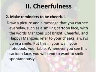 II. Cheerfulness 2. Make reminders to be cheerful. Draw a picture and a message that you can see everyday, such as a smiling cartoon face, with the words Mangoes Up! Bright, Cheerful, and Happy! Mangoes refer to your cheeks, always up in a smile. Put this in your wall, your notebook, your table. Whenever you see this cartoon face, you will tend to want to smile spontaneously. 
