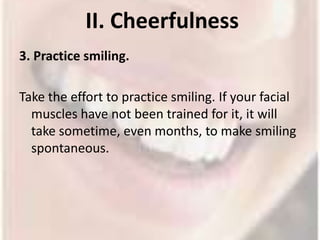 II. Cheerfulness 3. Practice smiling.Take the effort to practice smiling. If your facial muscles have not been trained for it, it will take sometime, even months, to make smiling spontaneous. 