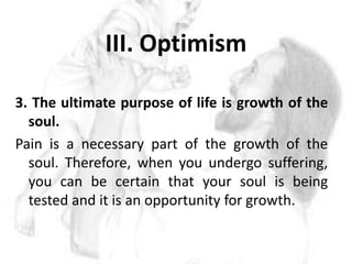 III. Optimism 3. The ultimate purpose of life is growth of the soul.Pain is a necessary part of the growth of the soul. Therefore, when you undergo suffering, you can be certain that your soul is being tested and it is an opportunity for growth. 