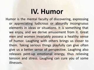 IV. HumorHumor is the mental faculty of discovering, expressing or appreciating ludicrous or absurdly incongruous elements in ideas or situations. It is something that we enjoy, and we derive amusement from it. Great men and women invariably possess a healthy sense of humor. Laughing with others brings us closer to them. Taking serious things playfully can give often give us a better sense of perspective. Laughing also releases pent-up emotional energy, thus relieving tension and stress. Laughing can cure you of some illnesses. 