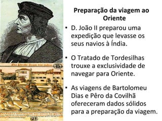 Preparação da viagem ao Oriente D. João II preparou uma expedição que levasse os seus navios à Índia. O Tratado de Tordesilhas trouxe a exclusividade de navegar para Oriente. As viagens de Bartolomeu Dias e Pêro da Covilhã ofereceram dados sólidos para a preparação da viagem. 