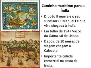 Caminho marítimo para a Índia D. João II morre e o seu sucessor D. Manuel I é que vê a chegada à Índia. Em Julho de 1947 Vasco da Gama sai de Lisboa. Depois de 10 meses de viagem chegam a Calecute. Importante cidade comercial na costa da  Índia. 