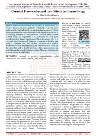 International Journal of Trend in Scientific Research and Development (IJTSRD)
Volume 6 Issue 6, September-October 2022 Available Online: www.ijtsrd.com e-ISSN: 2456 – 6470
@ IJTSRD | Unique Paper ID – IJTSRD51823 | Volume – 6 | Issue – 6 | September-October 2022 Page 46
Chemical Preservatives and their Effects on Human Beings
Dr. Mahesh Singh Khirwar
Associate Professor, Department of Chemistry, RBS College, Agra, Uttar Pradesh, India
ABSTRACT
The levels of food contamination have reached an all-new level. To
preserve the taste, freshness, and color of the foods, even fresh fruits
and vegetables are loaded with chemicals and preservatives. Taking
into consideration the increased use of chemicals and preservatives, it
is extremely important to avoid junk food. However, when it comes
to fresh fruits and vegetables, it is impossible to avoid them
considering their dietary significance. This is the reason why it is
extremely important to wash fruits and vegetables in the right way
using a vegetable and fruit cleaner. Artificial or Chemical
preservatives which are used to delay the contamination of foods are
the ones that lead to health problems. These preservatives are
artificially produced and synthetic in nature. These are often labeled
as preservatives on food labels.
KEYWORDS: chemical, preservatives, contamination, toxins,
preservatives, diet, health, synthetic, junk, artificial
How to cite this paper: Dr. Mahesh
Singh Khirwar "Chemical Preservatives
and their Effects on Human Beings"
Published in
International Journal
of Trend in
Scientific Research
and Development
(ijtsrd), ISSN: 2456-
6470, Volume-6 |
Issue-6, October
2022, pp.46-51, URL:
www.ijtsrd.com/papers/ijtsrd51823.pdf
Copyright © 2022 by author(s) and
International Journal of Trend in
Scientific Research and Development
Journal. This is an
Open Access article
distributed under the
terms of the Creative Commons
Attribution License (CC BY 4.0)
(http://creativecommons.org/licenses/by/4.0)
INTRODUCTION
Cardiovascular diseases have become quite common
and the presence of preservatives on food items is one
of the main causes of increasing heart problems.
Research conducted by In Chem suggested that food
preservatives can weaken the heart tissues. When you
consume food items that have a residue of the
preservative on the surface, it can increase the
chances of heart damage. Preservatives and chemicals
present in the food items also increase the chances of
breathing problems. According to research by
MayoClinic, removing foods with preservatives from
the diet can help in reducing the symptoms as well as
the severity of breathing problems and asthma. Some
of the preservatives present in food items such as
aspartame, sulfites, and benzoates aggravate
breathing problems. One of the most harmful effects
of preservatives on food items is their ability to
transform into carcinogen agents. Some of the food
items consist of nitrosamines, a preservative that has
nitrites and nitrates, which mix with the gastric acids
and form cancer-causing agents. To ensure that you
avoid eating this preservative, you need to avoid
snacks or meals that are loaded with nitrites and
nitrates. Those were some of the harmful effects of
preservatives on your health. Considering
these harmful effects, it is advisable to pay special
attention to what you eat. Avoid junk as much as
possible and make sure you wash the fruits and
vegetables with care. Instead of washing the food
items with plain water, you can use the vegetable and
fruit cleaner.[1,2]
The Codex Alimentarius Commission also establishes
standards and guidelines on food labelling. These
standards are implemented in most countries, and
food manufacturers are obliged to indicate which
preservatives are in their products. In the European
Union, for example, there is legislation governing
labelling of food preservatives according to a set of
pre-defined “E-numbers”. People who have allergies
or sensitivities to certain food preservatives should
check labels carefully. WHO encourages national
authorities to monitor and ensure that food
preservatives in food and drinks produced in their
countries comply with permitted uses, conditions and
legislation. National authorities should oversee the
food business, which carries the primary
responsibility for ensuring that the use of a food
additive is safe and complies with legislation.
IJTSRD51823
 