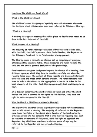How Does The Children’s Panel Work?
What is the Children's Panel?
The Children's Panel is a group of specially selected volunteers who make
the decisions about children who have been referred to Children's Hearings.
What is a Hearing?
A Hearing is a type of meeting that takes place to decide what needs to be
done in the best interest of the child.
What happens at a Hearing?
The majority of Panel Hearings take place within the child's home area,
with the child, the child's parents, their Social Worker, the Reporter to
the Children's Panel and three Panel members being present.
The Hearing room is normally an informal set up comprising of everyone
attending sitting around a table. These measures are taken to make the
child and the child's parents feel part of the proceedings.
Panel members are given background reports in advance of a Hearing, from
different agencies which they have to consider carefully and when the
Hearing takes place, the content of these reports are discussed informally
with the child and those other persons present. The Panel members then
have to make a decision as to the appropriate action to be taken in the
best interests of the child. Each Hearing can usually last anything up to an
hour.
If a decision concerning the child's future is taken and either the child
and/or the child's parents do not agree on the decision, they have the
right to make an appeal to the Sheriff.
Who decides if a Child has to attend a Hearing?
The Reporter to Children's Panel is primarily responsible for recommending
that a child attend a Hearing. The majority of referrals to the Reporter
come from the Police or the Social Work Service of the local authority,
although anyone who has concerns that a child may be requiring help, such
as teachers or members of the public, have the right to approach the
Reporter. Any child from new-born to sixteen years of age may be
referred to the Reporter and may attend a Hearing.
2|P ag e

 