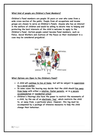 What kind of people are Children's Panel Members?
Children's Panel members are people 18 years or over who come from a
wide cross-section of the public. People from all occupations and income
groups are chosen to serve on Children's Panels. Anyone who has an interest
in the welfare of children and would be willing to devote time to helping and
protecting the best interests of the child is welcome to apply to the
Children's Panel. Certain people cannot become Panel members, such as
Police, Social Workers and Justices of the Peace as their involvement in a
case may be considered prejudicial.

What Options are Open to the Children’s Panel?





A child will continue to live at home, but will be subject to supervision
by a social worker.
In some cases the hearing may decide that the child should live away
from home with either a relative, foster parents, or in a secure
accommodation or residential school.
Children's Hearings also have the power to restrict the movements of
a child, by the use of an electronic 'tag', which restricts the child
to, or away from, a particular place. However, this tag must be
accompanied by a package of intensive measures to help the child
change their behaviour.

3|P ag e

 