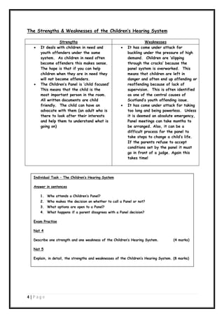 The Strengths & Weaknesses of the Children’s Hearing System





Strengths
It deals with children in need and
youth offenders under the same
system. As children in need often
become offenders this makes sense.
The hope is that if you can help
children when they are in need they
will not become offenders.
The Children’s Panel is ‘child focused’
This means that the child is the
most important person in the room.
All written documents are child
friendly. The child can have an
advocate with them (an adult who is
there to look after their interests
and help them to understand what is
going on)





Weaknesses
It has come under attack for
buckling under the pressure of high
demand. Children are ‘slipping
through the cracks’ because the
panel system is overworked. This
means that children are left in
danger and often end up offending or
reoffending because of lack of
supervision. This is often identified
as one of the central causes of
Scotland’s youth offending issue.
It has come under attack for taking
too long and being powerless. Unless
it is deemed an absolute emergency,
Panel meetings can take months to
be arranged. Also, it can be a
difficult process for the panel to
take steps to change a child’s life.
If the parents refuse to accept
conditions set by the panel it must
go in front of a judge. Again this
takes time!

Individual Task – The Children’s Hearing System
Answer in sentences
1. Who attends a Children’s Panel?
2. Who makes the decision on whether to call a Panel or not?
3. What options are open to a Panel?
4. What happens if a parent disagrees with a Panel decision?
Exam Practise
Nat 4
Describe one strength and one weakness of the Children’s Hearing System.

(4 marks)

Nat 5
Explain, in detail, the strengths and weaknesses of the Children’s Hearing System. (8 marks)

4|P ag e

 