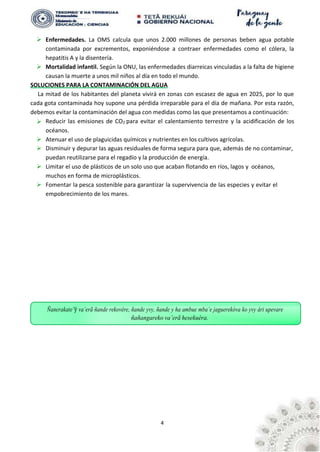 4
Ñanerakate’ỹ va’erã ñande rekovére, ñande yvy, ñande y ha ambue mba’e jaguerekóva ko yvy ári upevare
ñañangareko va’erã hesekuéra.
➢ Enfermedades. La OMS calcula que unos 2.000 millones de personas beben agua potable
contaminada por excrementos, exponiéndose a contraer enfermedades como el cólera, la
hepatitis A y la disentería.
➢ Mortalidad infantil. Según la ONU, las enfermedades diarreicas vinculadas a la falta de higiene
causan la muerte a unos mil niños al día en todo el mundo.
SOLUCIONES PARA LA CONTAMINACIÓN DEL AGUA
La mitad de los habitantes del planeta vivirá en zonas con escasez de agua en 2025, por lo que
cada gota contaminada hoy supone una pérdida irreparable para el día de mañana. Por esta razón,
debemos evitar la contaminación del agua con medidas como las que presentamos a continuación:
➢ Reducir las emisiones de CO2 para evitar el calentamiento terrestre y la acidificación de los
océanos.
➢ Atenuar el uso de plaguicidas químicos y nutrientes en los cultivos agrícolas.
➢ Disminuir y depurar las aguas residuales de forma segura para que, además de no contaminar,
puedan reutilizarse para el regadío y la producción de energía.
➢ Limitar el uso de plásticos de un solo uso que acaban flotando en ríos, lagos y océanos,
muchos en forma de microplásticos.
➢ Fomentar la pesca sostenible para garantizar la supervivencia de las especies y evitar el
empobrecimiento de los mares.
 