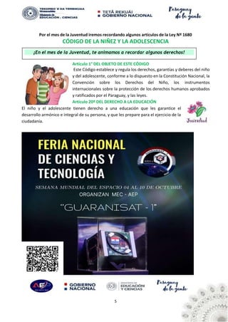 5
¡En el mes de la Juventud, te animamos a recordar algunos derechos!
Por el mes de la Juventud iremos recordando algunos artículos de la Ley Nº 1680
CÓDIGO DE LA NIÑEZ Y LA ADOLESCENCIA
Artículo 1° DEL OBJETO DE ESTE CÓDIGO
Este Código establece y regula los derechos, garantías y deberes del niño
y del adolescente, conforme a lo dispuesto en la Constitución Nacional, la
Convención sobre los Derechos del Niño, los instrumentos
internacionales sobre la protección de los derechos humanos aprobados
y ratificados por el Paraguay, y las leyes.
Artículo 20º DEL DERECHO A LA EDUCACIÓN
El niño y el adolescente tienen derecho a una educación que les garantice el
desarrollo armónico e integral de su persona, y que les prepare para el ejercicio de la
ciudadanía.
 