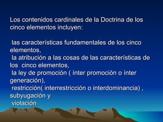 Los contenidos cardinales de la Doctrina de los
cinco elementos incluyen:

 las características fundamentales de los cinco
elementos,
 la atribución a las cosas de las características de
los cinco elementos,
 la ley de promoción ( ínter promoción o ínter
generación),
 restricción( interrestricción o interdominancia) ,
subyugación y
 violación
 
