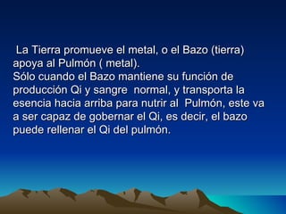 La Tierra promueve el metal, o el Bazo (tierra)
apoya al Pulmón ( metal).
Sólo cuando el Bazo mantiene su función de
producción Qi y sangre normal, y transporta la
esencia hacia arriba para nutrir al Pulmón, este va
a ser capaz de gobernar el Qi, es decir, el bazo
puede rellenar el Qi del pulmón.
 