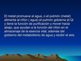 El metal promueve al agua, o el pulmón (metal)
alimenta al riñón ( agua) el pulmón gobierna el Qi
y tiene la función de purificación y mover hacia
abajo, que ayudan a la función del riñón en el
almacenaje de la esencia vital, además del
gobierno del metabolismo de agua y recibir el aire.
 