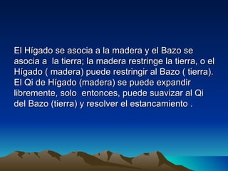 El Hígado se asocia a la madera y el Bazo se
asocia a la tierra; la madera restringe la tierra, o el
Hígado ( madera) puede restringir al Bazo ( tierra).
El Qi de Hígado (madera) se puede expandir
libremente, solo entonces, puede suavizar al Qi
del Bazo (tierra) y resolver el estancamiento .
 