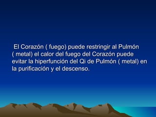 El Corazón ( fuego) puede restringir al Pulmón
( metal) el calor del fuego del Corazón puede
evitar la hiperfunción del Qi de Pulmón ( metal) en
la purificación y el descenso.
 