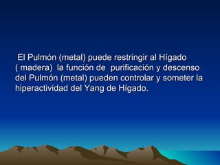 El Pulmón (metal) puede restringir al Hígado
( madera) la función de purificación y descenso
del Pulmón (metal) pueden controlar y someter la
hiperactividad del Yang de Hígado.
 