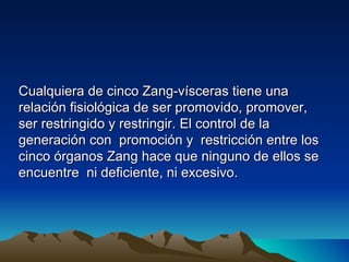 Cualquiera de cinco Zang-vísceras tiene una
relación fisiológica de ser promovido, promover,
ser restringido y restringir. El control de la
generación con promoción y restricción entre los
cinco órganos Zang hace que ninguno de ellos se
encuentre ni deficiente, ni excesivo.
 