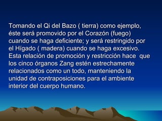 Tomando el Qi del Bazo ( tierra) como ejemplo,
éste será promovido por el Corazón (fuego)
cuando se haga deficiente; y será restringido por
el Hígado ( madera) cuando se haga excesivo.
Esta relación de promoción y restricción hace que
los cinco órganos Zang estén estrechamente
relacionados como un todo, manteniendo la
unidad de contraposiciones para el ambiente
interior del cuerpo humano.
 