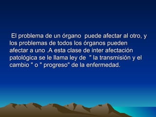 El problema de un órgano puede afectar al otro, y
los problemas de todos los órganos pueden
afectar a uno .A esta clase de inter afectación
patológica se le llama ley de " la transmisión y el
cambio " o " progreso" de la enfermedad.
 