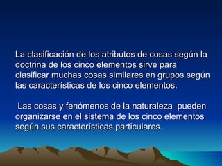 La clasificación de los atributos de cosas según la
doctrina de los cinco elementos sirve para
clasificar muchas cosas similares en grupos según
las características de los cinco elementos.

 Las cosas y fenómenos de la naturaleza pueden
organizarse en el sistema de los cinco elementos
según sus características particulares.
 