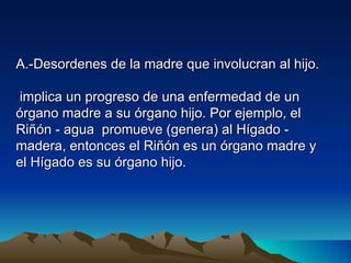 A.-Desordenes de la madre que involucran al hijo.

 implica un progreso de una enfermedad de un
órgano madre a su órgano hijo. Por ejemplo, el
Riñón - agua promueve (genera) al Hígado -
madera, entonces el Riñón es un órgano madre y
el Hígado es su órgano hijo.
 