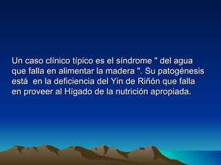 Un caso clínico típico es el síndrome " del agua
que falla en alimentar la madera ". Su patogénesis
está en la deficiencia del Yin de Riñón que falla
en proveer al Hígado de la nutrición apropiada.
 