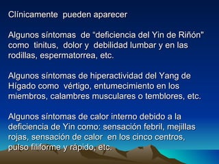Clínicamente pueden aparecer

Algunos síntomas de “deficiencia del Yin de Riñón"
como tinitus, dolor y debilidad lumbar y en las
rodillas, espermatorrea, etc.

Algunos síntomas de hiperactividad del Yang de
Hígado como vértigo, entumecimiento en los
miembros, calambres musculares o temblores, etc.

Algunos síntomas de calor interno debido a la
deficiencia de Yin como: sensación febril, mejillas
rojas, sensación de calor en los cinco centros,
pulso filiforme y rápido, etc.
 