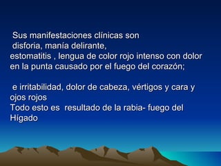 Sus manifestaciones clínicas son
 disforia, manía delirante,
estomatitis , lengua de color rojo intenso con dolor
en la punta causado por el fuego del corazón;

 e irritabilidad, dolor de cabeza, vértigos y cara y
ojos rojos
Todo esto es resultado de la rabia- fuego del
Hígado
 