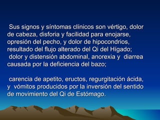 Sus signos y síntomas clínicos son vértigo, dolor
de cabeza, disforia y facilidad para enojarse,
opresión del pecho, y dolor de hipocondrios,
resultado del flujo alterado del Qi del Hígado;
 dolor y distensión abdominal, anorexia y diarrea
causada por la deficiencia del bazo;

 carencia de apetito, eructos, regurgitación ácida,
y vómitos producidos por la inversión del sentido
de movimiento del Qi de Estómago.
 