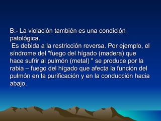 B.- La violación también es una condición
patológica.
 Es debida a la restricción reversa. Por ejemplo, el
síndrome del "fuego del hígado (madera) que
hace sufrir al pulmón (metal) " se produce por la
rabia – fuego del hígado que afecta la función del
pulmón en la purificación y en la conducción hacia
abajo.
 