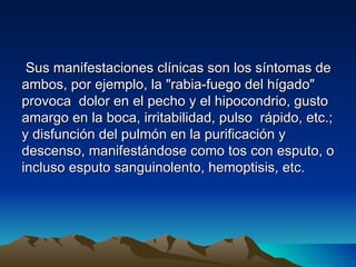 Sus manifestaciones clínicas son los síntomas de
ambos, por ejemplo, la "rabia-fuego del hígado"
provoca dolor en el pecho y el hipocondrio, gusto
amargo en la boca, irritabilidad, pulso rápido, etc.;
y disfunción del pulmón en la purificación y
descenso, manifestándose como tos con esputo, o
incluso esputo sanguinolento, hemoptisis, etc.
 