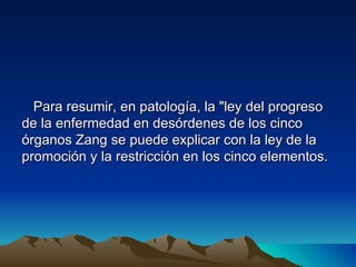 Para resumir, en patología, la "ley del progreso
de la enfermedad en desórdenes de los cinco
órganos Zang se puede explicar con la ley de la
promoción y la restricción en los cinco elementos.
 