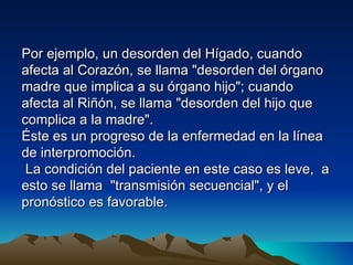 Por ejemplo, un desorden del Hígado, cuando
afecta al Corazón, se llama "desorden del órgano
madre que implica a su órgano hijo"; cuando
afecta al Riñón, se llama "desorden del hijo que
complica a la madre".
Éste es un progreso de la enfermedad en la línea
de interpromoción.
 La condición del paciente en este caso es leve, a
esto se llama "transmisión secuencial", y el
pronóstico es favorable.
 