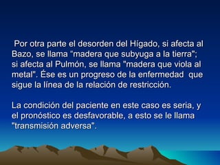 Por otra parte el desorden del Hígado, si afecta al
Bazo, se llama “madera que subyuga a la tierra";
si afecta al Pulmón, se llama "madera que viola al
metal". Ése es un progreso de la enfermedad que
sigue la línea de la relación de restricción.

La condición del paciente en este caso es seria, y
el pronóstico es desfavorable, a esto se le llama
"transmisión adversa".
 