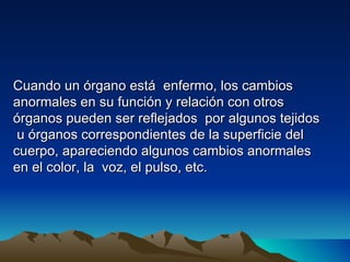 Cuando un órgano está enfermo, los cambios
anormales en su función y relación con otros
órganos pueden ser reflejados por algunos tejidos
 u órganos correspondientes de la superficie del
cuerpo, apareciendo algunos cambios anormales
en el color, la voz, el pulso, etc.
 