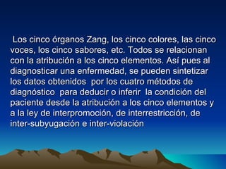 Los cinco órganos Zang, los cinco colores, las cinco
voces, los cinco sabores, etc. Todos se relacionan
con la atribución a los cinco elementos. Así pues al
diagnosticar una enfermedad, se pueden sintetizar
los datos obtenidos por los cuatro métodos de
diagnóstico para deducir o inferir la condición del
paciente desde la atribución a los cinco elementos y
a la ley de interpromoción, de interrestricción, de
inter-subyugación e inter-violación
 