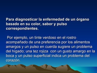Para diagnosticar la enfermedad de un órgano
basado en su color, sabor y pulso
correspondientes.

 Por ejemplo, un tinte verdoso en el rostro
acompañado de una preferencia por los alimentos
amargos y un pulso en cuerda sugiere un problema
del hígado; una tez rojiza con un gusto amargo en la
boca y un pulso superficial indica un problema del
corazón.
 