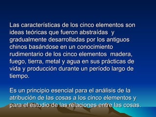Las características de los cinco elementos son
ideas teóricas que fueron abstraídas y
gradualmente desarrolladas por los antiguos
chinos basándose en un conocimiento
rudimentario de los cinco elementos madera,
fuego, tierra, metal y agua en sus prácticas de
vida y producción durante un período largo de
tiempo.

Es un principio esencial para el análisis de la
atribución de las cosas a los cinco elementos y
para el estudio de las relaciones entre las cosas.
 