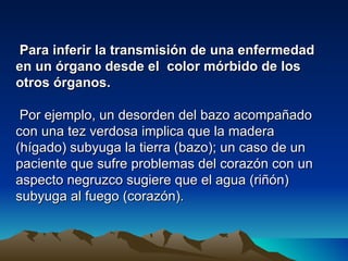 Para inferir la transmisión de una enfermedad
en un órgano desde el color mórbido de los
otros órganos.

 Por ejemplo, un desorden del bazo acompañado
con una tez verdosa implica que la madera
(hígado) subyuga la tierra (bazo); un caso de un
paciente que sufre problemas del corazón con un
aspecto negruzco sugiere que el agua (riñón)
subyuga al fuego (corazón).
 