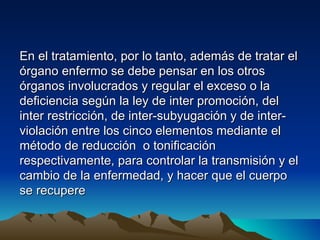 En el tratamiento, por lo tanto, además de tratar el
órgano enfermo se debe pensar en los otros
órganos involucrados y regular el exceso o la
deficiencia según la ley de inter promoción, del
inter restricción, de inter-subyugación y de inter-
violación entre los cinco elementos mediante el
método de reducción o tonificación
respectivamente, para controlar la transmisión y el
cambio de la enfermedad, y hacer que el cuerpo
se recupere
 