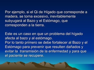 Por ejemplo, si el Qi de Hígado que corresponde a
madera, se torna excesivo, inevitablemente
subyugará al Bazo y el Estómago, que
corresponden a la tierra.

Este es un caso en que un problema del hígado
afecta al bazo y al estómago.
Por lo tanto primero se debe fortalecer al Bazo y el
Estómago para prevenir que resulten dañados y
evitar la transmisión de la enfermedad y para que
el paciente se recupere.
 