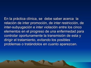En la práctica clínica, se debe saber acerca la
relación de inter promoción, de inter restricción, de
inter-subyugación e inter violación entre los cinco
elementos en el progreso de una enfermedad para
controlar oportunamente la transmisión de esta y
dirigir el tratamiento, evitando los posibles
problemas o tratándolos en cuanto aparezcan.
 