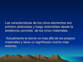 Las características de los cinco elementos son
primero abstraídas y luego extendidas desde la
existencia concreta de los cinco materiales.

 Actualmente la teoría va mas allá de los propios
materiales y tiene un significado mucho mas
extenso.
 