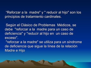 “Reforzar a la madre" y " reducir al hijo" son los
principios de tratamiento cardinales.

 Según el Clásico de Problemas Médicos, se
debe "reforzar a la madre para un caso de
deficiencia" y "reducir al hijo en un caso de
exceso".
 "reforzar a la madre" se utiliza para un síndrome
de deficiencia que sigue la línea de la relación
Madre e Hijo
 