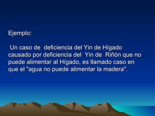 Ejemplo:

 Un caso de deficiencia del Yin de Hígado
causado por deficiencia del Yin de Riñón que no
puede alimentar al Hígado, es llamado caso en
que el "agua no puede alimentar la madera".
 