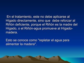 En el tratamiento, este no debe aplicarse al
Hígado directamente, sino que debe reforzar al
Riñón deficiente, porque el Riñón es la madre del
Hígado, o el Riñón-agua promueve al Hígado-
madera.

Esto se conoce como "repletar el agua para
alimentar la madera".
 
