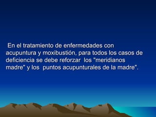 En el tratamiento de enfermedades con
acupuntura y moxibustión, para todos los casos de
deficiencia se debe reforzar los "meridianos
madre" y los puntos acupunturales de la madre".
 