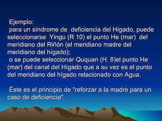 Ejemplo:
 para un síndrome de deficiencia del Hígado, puede
seleccionarse Yingu (R 10) el punto He (mar) del
meridiano del Riñón (el meridiano madre del
meridiano del hígado);
 o se puede seleccionar Ququan (H. 8)el punto He
(mar) del canal del Hígado que a su vez es el punto
del meridiano del hígado relacionado con Agua.

 Éste es el principio de "reforzar a la madre para un
caso de deficiencia".
 